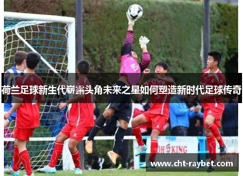荷兰足球新生代崭露头角未来之星如何塑造新时代足球传奇 荷兰足球新生代崭露头角未来之星如何塑造新时代足球传奇