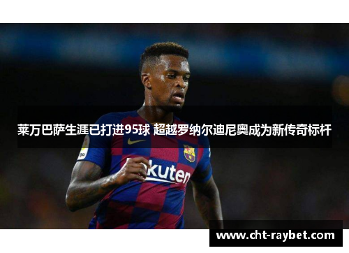 莱万巴萨生涯已打进95球 超越罗纳尔迪尼奥成为新传奇标杆 莱万巴萨生涯已打进95球 超越罗纳尔迪尼奥成为新传奇标杆