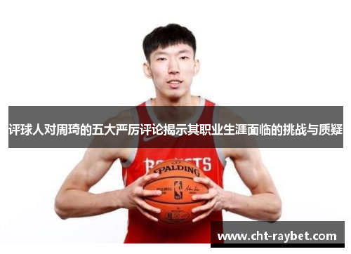 评球人对周琦的五大严厉评论揭示其职业生涯面临的挑战与质疑