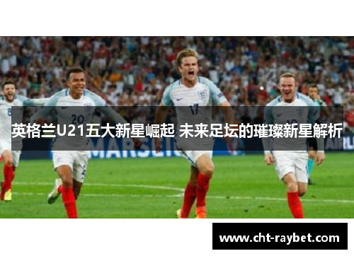 英格兰U21五大新星崛起 未来足坛的璀璨新星解析 英格兰U21五大新星崛起 未来足坛的璀璨新星解析