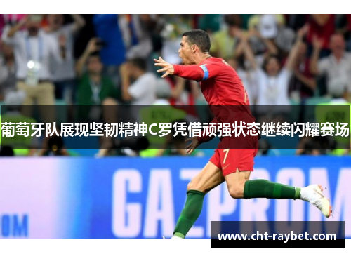 葡萄牙队展现坚韧精神C罗凭借顽强状态继续闪耀赛场
