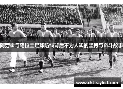 阿劳霍与乌拉圭足球防线背后不为人知的坚持与奋斗故事 阿劳霍与乌拉圭足球防线背后不为人知的坚持与奋斗故事