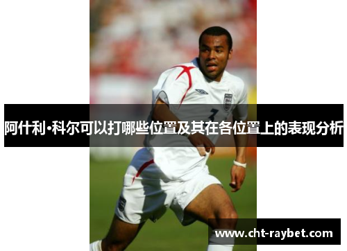 阿什利·科尔可以打哪些位置及其在各位置上的表现分析 阿什利·科尔可以打哪些位置及其在各位置上的表现分析