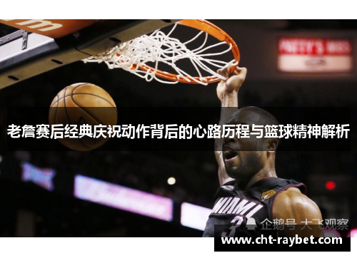 老詹赛后经典庆祝动作背后的心路历程与篮球精神解析
