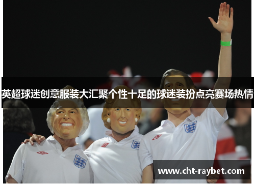 英超球迷创意服装大汇聚个性十足的球迷装扮点亮赛场热情