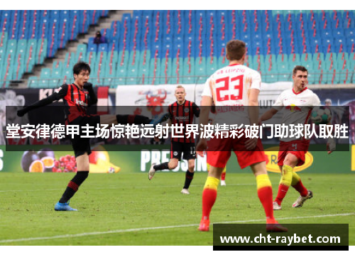 堂安律德甲主场惊艳远射世界波精彩破门助球队取胜 堂安律德甲主场惊艳远射世界波精彩破门助球队取胜
