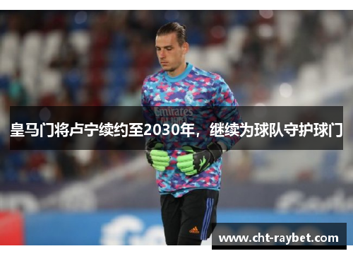 皇马门将卢宁续约至2030年，继续为球队守护球门