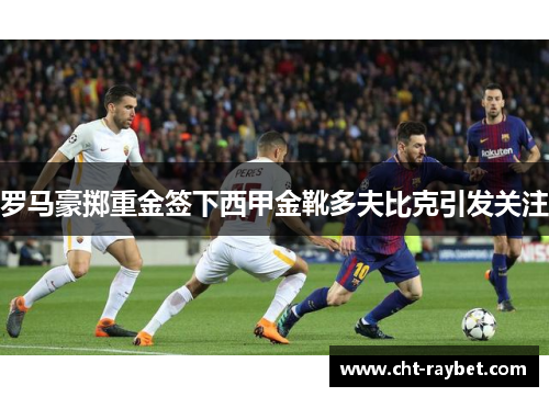 罗马豪掷重金签下西甲金靴多夫比克引发关注
