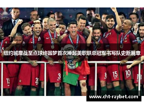 纽约城鏖战至点球终圆梦首次捧起美职联总冠军书写队史新篇章
