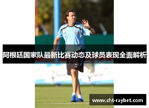 阿根廷国家队最新比赛动态及球员表现全面解析